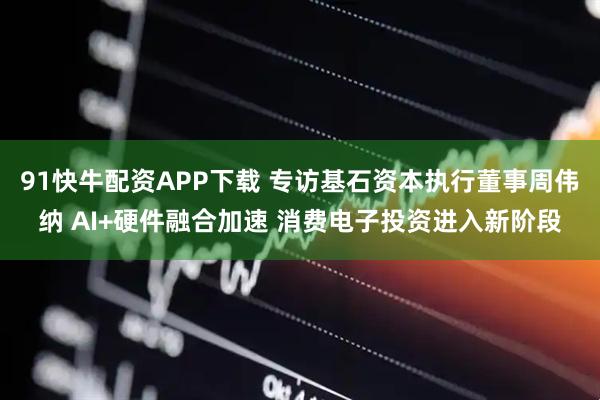 91快牛配资APP下载 专访基石资本执行董事周伟纳 AI+硬件融合加速 消费电子投资进入新阶段