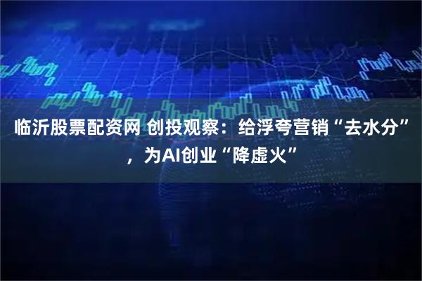 临沂股票配资网 创投观察：给浮夸营销“去水分”，为AI创业“降虚火”