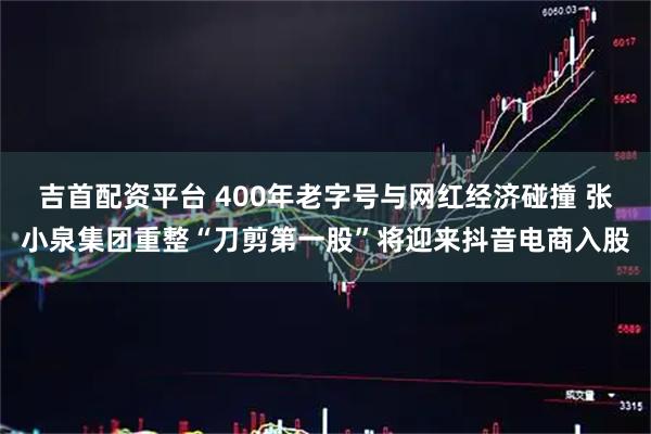 吉首配资平台 400年老字号与网红经济碰撞 张小泉集团重整“刀剪第一股”将迎来抖音电商入股