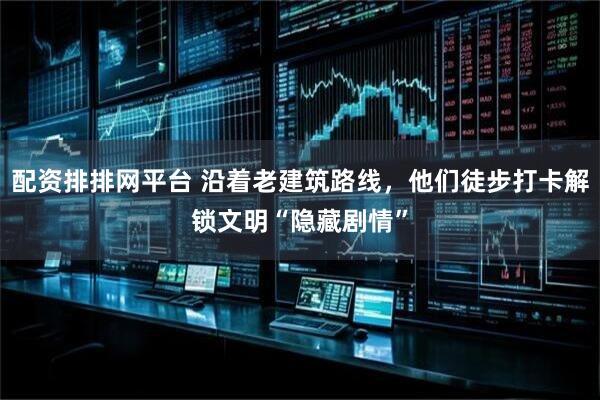 配资排排网平台 沿着老建筑路线，他们徒步打卡解锁文明“隐藏剧情”