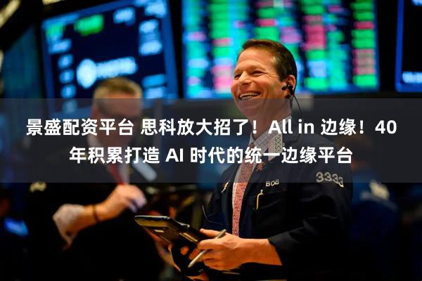 景盛配资平台 思科放大招了！All in 边缘！40年积累打造 AI 时代的统一边缘平台