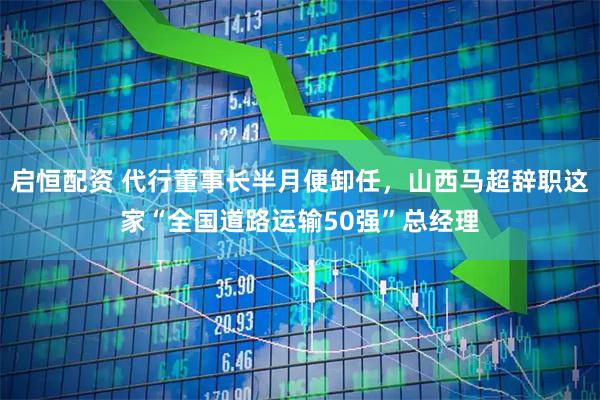 启恒配资 代行董事长半月便卸任，山西马超辞职这家“全国道路运输50强”总经理