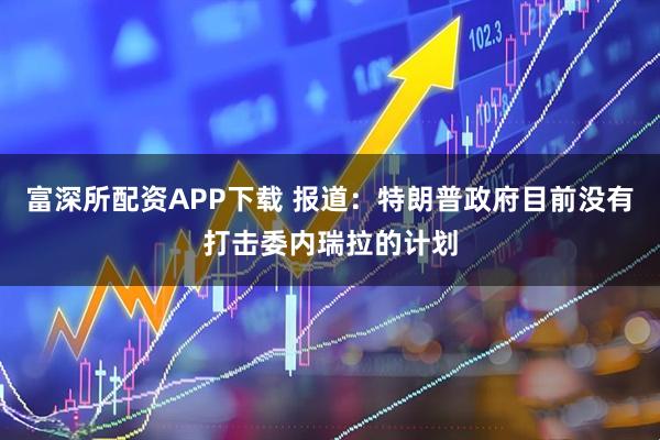 富深所配资APP下载 报道：特朗普政府目前没有打击委内瑞拉的计划