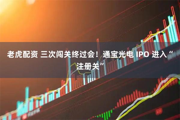 老虎配资 三次闯关终过会！通宝光电 IPO 进入“注册关”