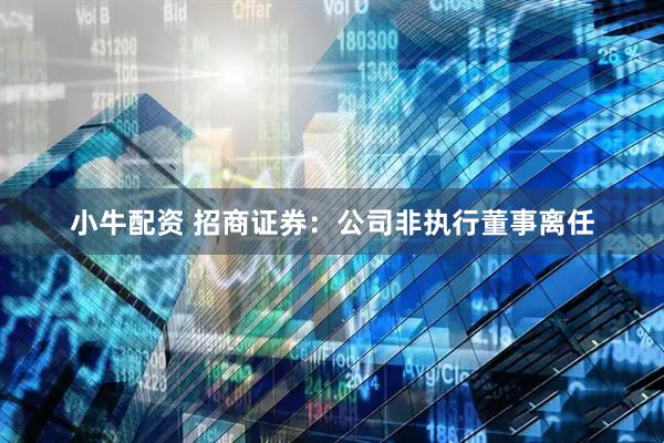 小牛配资 招商证券：公司非执行董事离任