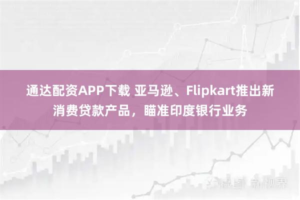 通达配资APP下载 亚马逊、Flipkart推出新消费贷款产品，瞄准印度银行业务