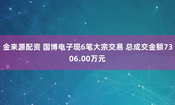 金来源配资 国博电子现6笔大宗交易 总成交金额7306.00万元