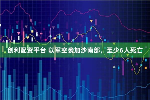 创利配资平台 以军空袭加沙南部，至少6人死亡