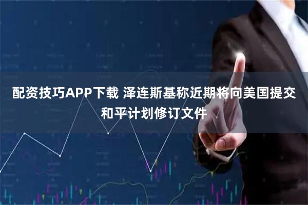 配资技巧APP下载 泽连斯基称近期将向美国提交和平计划修订文件