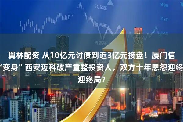 翼林配资 从10亿元讨债到近3亿元接盘！厦门信达“变身”西安迈科破产重整投资人，双方十年恩怨迎终局？