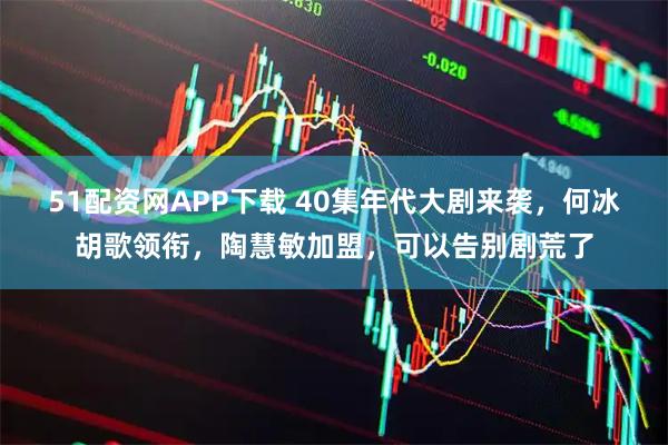 51配资网APP下载 40集年代大剧来袭，何冰胡歌领衔，陶慧敏加盟，可以告别剧荒了