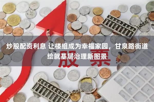 炒股配资利息 让楼组成为幸福家园，甘泉路街道绘就基层治理新图景