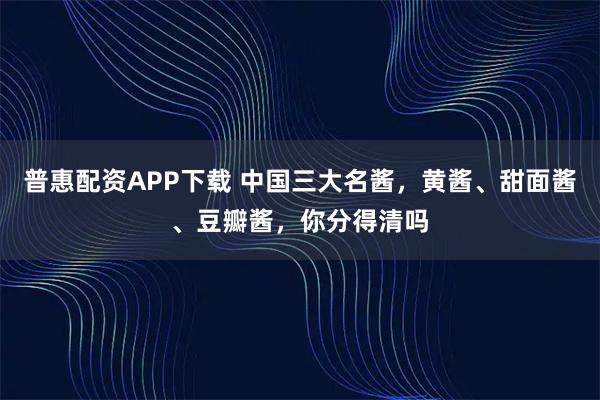 普惠配资APP下载 中国三大名酱，黄酱、甜面酱、豆瓣酱，你分得清吗