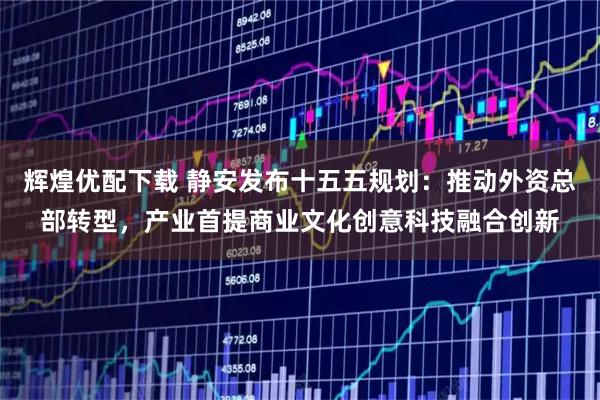 辉煌优配下载 静安发布十五五规划：推动外资总部转型，产业首提商业文化创意科技融合创新