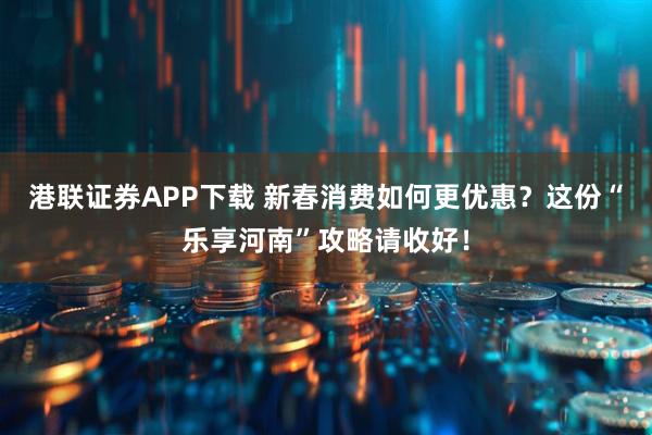 港联证券APP下载 新春消费如何更优惠？这份“乐享河南”攻略请收好！