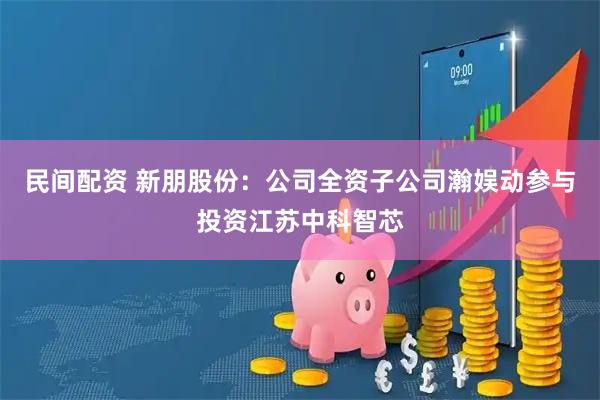 民间配资 新朋股份：公司全资子公司瀚娱动参与投资江苏中科智芯