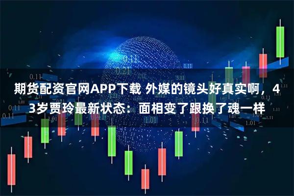 期货配资官网APP下载 外媒的镜头好真实啊，43岁贾玲最新状态：面相变了跟换了魂一样