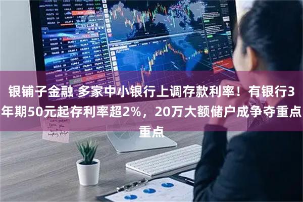 银铺子金融 多家中小银行上调存款利率！有银行3年期50元起存利率超2%，20万大额储户成争夺重点