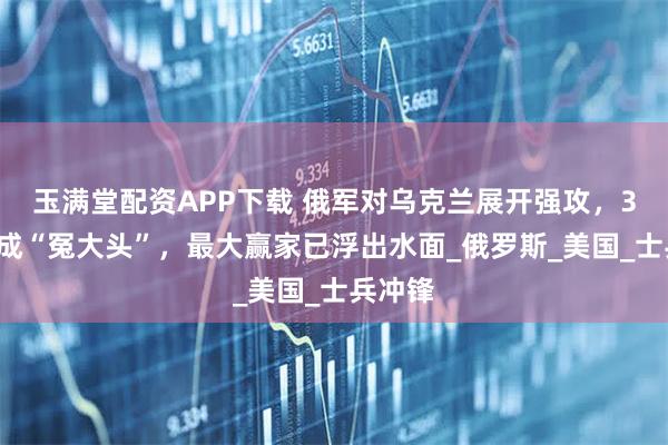 玉满堂配资APP下载 俄军对乌克兰展开强攻，31国变成“冤大头”，最大赢家已浮出水面_俄罗斯_美国_士兵冲锋