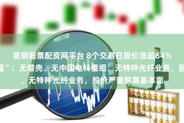昆明股票配资网平台 8个交易日股价涨超64%！法尔胜紧急“降温”：无借壳、无中国电科重组、无特种光纤业务，股价严重脱离基本面